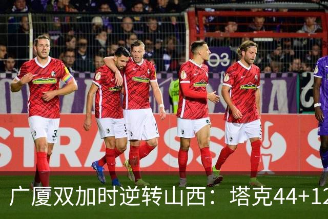 广厦双加时逆转山西：塔克44+12+9 孙铭徽29分胡金秋21+12