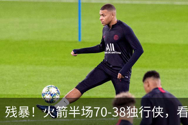 残暴！火箭半场70-38独行侠，看数据：他是头号功臣！